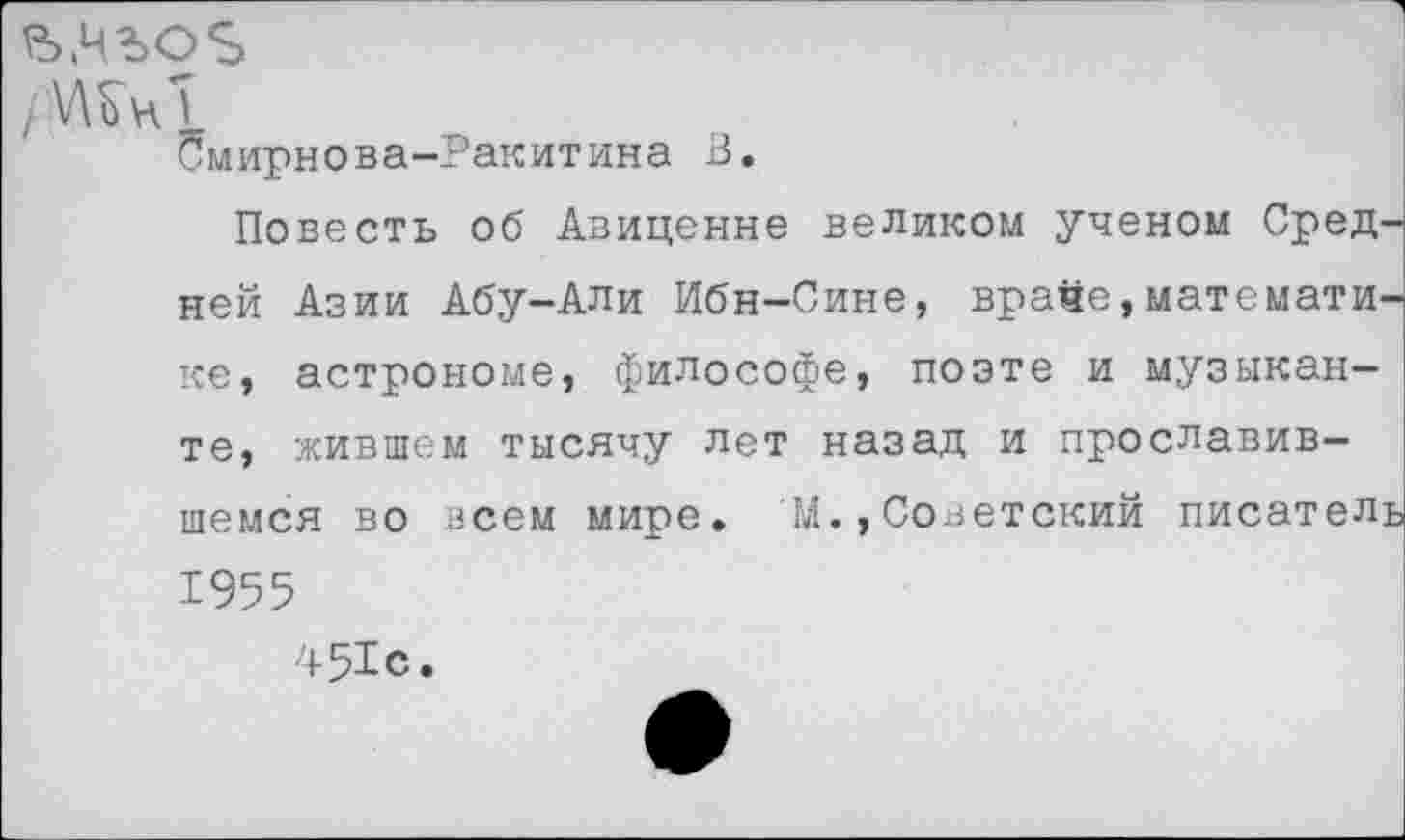 ﻿р>.чъо%
/\AVh5
Смирнова-Ракитина В.
Повесть об Авиценне великом ученом Средней Азии Абу-Али Ибн-Сине, враче,математике, астрономе, философе, поэте и музыканте, жившем тысячу лет назад и прославившемся во всем мире. М.,Советский писатель 1955
451с.